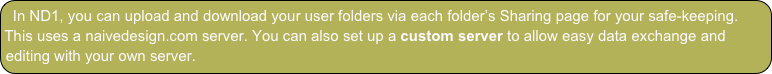 In ND1, you can upload and download your user folders via each folder’s Sharing page for your safe-keeping. This uses a naivedesign.com server. You can also set up a custom server to allow easy data exchange and editing with your own server.
A custom server is currently the only method to get data into ND1.