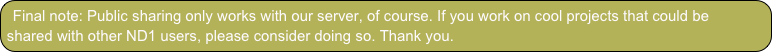 Final note: Public sharing only works with our server, of course. If you work on cool projects that could be shared with other ND1 users, please consider doing so. Thank you.
