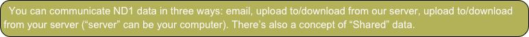 You can communicate ND1 data in three ways: email, upload to/download from our server, upload to/download from your server (“server” can be your computer). There’s also a concept of “Shared” data.