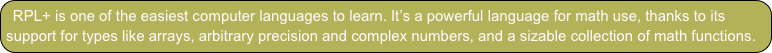RPL+ is one of the easiest computer languages to learn. It’s a powerful language for math use, thanks to its support for types like arrays, arbitrary precision and complex numbers, and a sizable collection of math functions.