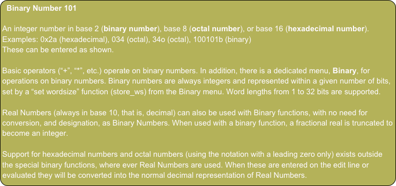 Binary Number 101
An integer number in base 2 (binary number), base 8 (octal number), or base 16 (hexadecimal number).
Examples: 0x2a (hexadecimal), 034 (octal), 34o (octal), 100101b (binary)
These can be entered as shown.
Basic operators (“+”, “*”, etc.) operate on binary numbers. In addition, there is a dedicated menu, Binary, for operations on binary numbers. Binary numbers are always integers and represented within a given number of bits, set by a “set wordsize” function (store_ws) from the Binary menu. Word lengths from 1 to 32 bits are supported.
Real Numbers (always in base 10, that is, decimal) can also be used with Binary functions, with no need for conversion, and designation, as Binary Numbers. When used with a binary function, a fractional real is truncated to become an integer.
Support for hexadecimal numbers and octal numbers (using the notation with a leading zero only) exists outside the special binary functions, where ever Real Numbers are used. When these are entered on the edit line or evaluated they will be converted into the normal decimal representation of Real Numbers.