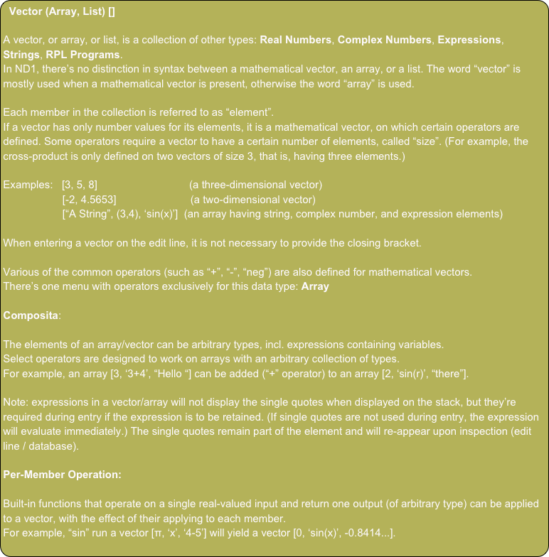 Vector (Array, List) []
 
A vector, or array, or list, is a collection of other types: Real Numbers, Complex Numbers, Expressions, Strings, RPL Programs.
In ND1, there’s no distinction in syntax between a mathematical vector, an array, or a list. The word “vector” is mostly used when a mathematical vector is present, otherwise the word “array” is used.

Each member in the collection is referred to as “element”.
If a vector has only number values for its elements, it is a mathematical vector, on which certain operators are defined. Some operators require a vector to have a certain number of elements, called “size”. (For example, the cross-product is only defined on two vectors of size 3, that is, having three elements.)

Examples:   [3, 5, 8]                               (a three-dimensional vector)
                    [-2, 4.5653]                         (a two-dimensional vector)
                    [“A String”, (3,4), ‘sin(x)’]  (an array having string, complex number, and expression elements)

When entering a vector on the edit line, it is not necessary to provide the closing bracket.

Various of the common operators (such as “+”, “-”, “neg”) are also defined for mathematical vectors.
There’s one menu with operators exclusively for this data type: Array

Composita:

The elements of an array/vector can be arbitrary types, incl. expressions containing variables.
Select operators are designed to work on arrays with an arbitrary collection of types.
For example, an array [3, ‘3+4’, “Hello “] can be added (“+” operator) to an array [2, ‘sin(r)’, “there”].

Note: expressions in a vector/array will not display the single quotes when displayed on the stack, but they’re required during entry if the expression is to be retained. (If single quotes are not used during entry, the expression will evaluate immediately.) The single quotes remain part of the element and will re-appear upon inspection (edit line / database).

Per-Member Operation:

Built-in functions that operate on a single real-valued input and return one output (of arbitrary type) can be applied to a vector, with the effect of their applying to each member.
For example, “sin” run a vector [π, ‘x’, ‘4-5’] will yield a vector [0, ‘sin(x)’, -0.8414...].
