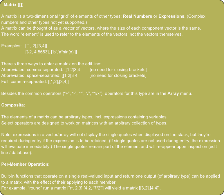 Matrix [[]]

A matrix is a two-dimensional “grid” of elements of other types: Real Numbers or Expressions. (Complex numbers and other types not yet supported.)
A matrix can be thought of as a vector of vectors, where the size of each component vector is the same.
The word “element” is used to refer to the elements of the vectors, not the vectors themselves.

Examples:   [[1, 2],[3,4]]
                    [[-2, 4.5653], [‘b’,‘a*sin(x)’]]

There’s three ways to enter a matrix on the edit line:
Abbreviated, comma-separated: [[1,2[3,4        [no need for closing brackets]
Abbreviated, space-separated: [[1 2[3 4          [no need for closing brackets]
Full, comma-separated: [[1,2],[3,4]]

Besides the common operators (“+”, “-”, “*”, “/”, “1/x”), operators for this type are in the Array menu.

Composita:

The elements of a matrix can be arbitrary types, incl. expressions containing variables.
Select operators are designed to work on matrices with an arbitrary collection of types.

Note: expressions in a vector/array will not display the single quotes when displayed on the stack, but they’re required during entry if the expression is to be retained. (If single quotes are not used during entry, the expression will evaluate immediately.) The single quotes remain part of the element and will re-appear upon inspection (edit line / database).

Per-Member Operation:

Built-in functions that operate on a single real-valued input and return one output (of arbitrary type) can be applied to a matrix, with the effect of their applying to each member.
For example, “round” run a matrix [[π, 2.3],[4.2, ‘7/2’]] will yield a matrix [[3,2],[4,4]].