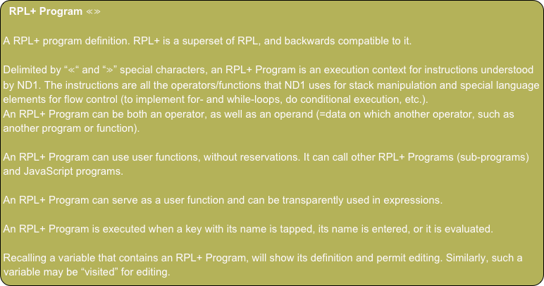 RPL+ Program ≪≫
A RPL+ program definition. RPL+ is a superset of RPL, and backwards compatible to it.
Delimited by “≪“ and “≫” special characters, an RPL+ Program is an execution context for instructions understood by ND1. The instructions are all the operators/functions that ND1 uses for stack manipulation and special language elements for flow control (to implement for- and while-loops, do conditional execution, etc.).
An RPL+ Program can be both an operator, as well as an operand (=data on which another operator, such as another program or function).
An RPL+ Program can use user functions, without reservations. It can call other RPL+ Programs (sub-programs) and JavaScript programs.
An RPL+ Program can serve as a user function and can be transparently used in expressions.
An RPL+ Program is executed when a key with its name is tapped, its name is entered, or it is evaluated.
Recalling a variable that contains an RPL+ Program, will show its definition and permit editing. Similarly, such a variable may be “visited” for editing.