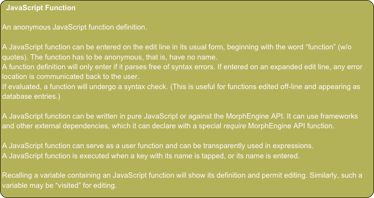 JavaScript Function
An anonymous JavaScript function definition.
A JavaScript function can be entered on the edit line in its usual form, beginning with the word “function” (w/o quotes). The function has to be anonymous, that is, have no name.
A function definition will only enter if it parses free of syntax errors. If entered on an expanded edit line, any error location is communicated back to the user.
If evaluated, a function will undergo a syntax check. (This is useful for functions edited off-line and appearing as database entries.)
A JavaScript function can be written in pure JavaScript or against the MorphEngine API. It can use frameworks and other external dependencies, which it can declare with a special require MorphEngine API function.
A JavaScript function can serve as a user function and can be transparently used in expressions.
A JavaScript function is executed when a key with its name is tapped, or its name is entered.
Recalling a variable containing an JavaScript function will show its definition and permit editing. Similarly, such a variable may be “visited” for editing.