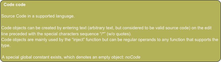 Code code
Source Code in a supported language.
Code objects can be created by entering text (arbitrary text, but considered to be valid source code) on the edit line preceded with the special characters sequence “/*” (w/o quotes).
Code objects are mainly used by the “inject” function but can be regular operands to any function that supports the type.
A special global constant exists, which denotes an empty object: noCode