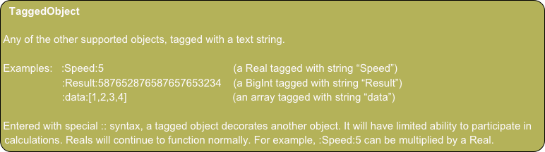 TaggedObject

Any of the other supported objects, tagged with a text string. 

Examples:   :Speed:5                                            (a Real tagged with string “Speed”)
                    :Result:587652876587657653234    (a BigInt tagged with string “Result”)
                    :data:[1,2,3,4]                                    (an array tagged with string “data”)

Entered with special :: syntax, a tagged object decorates another object. It will have limited ability to participate in calculations. Reals will continue to function normally. For example, :Speed:5 can be multiplied by a Real.