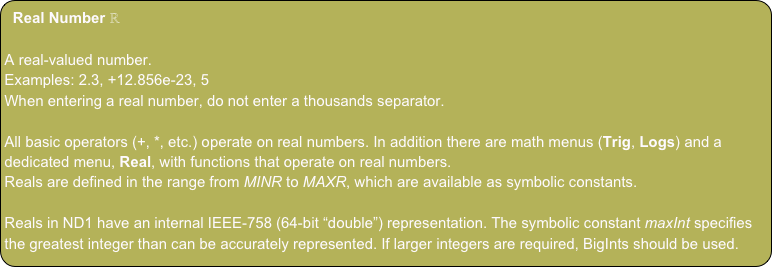 Real Number ℝ
A real-valued number.
Examples: 2.3, +12.856e-23, 5
When entering a real number, do not enter a thousands separator.
All basic operators (+, *, etc.) operate on real numbers. In addition there are math menus (Trig, Logs) and a dedicated menu, Real, with functions that operate on real numbers.
Reals are defined in the range from MINR to MAXR, which are available as symbolic constants.
Reals in ND1 have an internal IEEE-758 (64-bit “double”) representation. The symbolic constant maxInt specifies the greatest integer than can be accurately represented. If larger integers are required, BigInts should be used.
