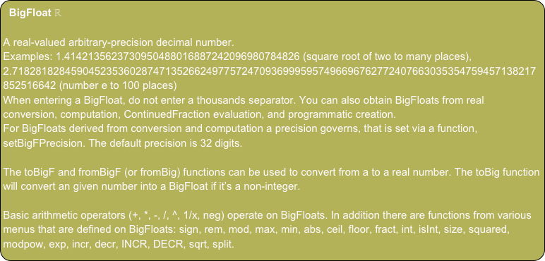 BigFloat ℝ
A real-valued arbitrary-precision decimal number.
Examples: 1.4142135623730950488016887242096980784826 (square root of two to many places), 2.71828182845904523536028747135266249775724709369995957496696762772407663035354759457138217852516642 (number e to 100 places)
When entering a BigFloat, do not enter a thousands separator. You can also obtain BigFloats from real conversion, computation, ContinuedFraction evaluation, and programmatic creation.
For BigFloats derived from conversion and computation a precision governs, that is set via a function, setBigFPrecision. The default precision is 32 digits.
The toBigF and fromBigF (or fromBig) functions can be used to convert from a to a real number. The toBig function will convert an given number into a BigFloat if it’s a non-integer.
Basic arithmetic operators (+, *, -, /, ^, 1/x, neg) operate on BigFloats. In addition there are functions from various menus that are defined on BigFloats: sign, rem, mod, max, min, abs, ceil, floor, fract, int, isInt, size, squared, modpow, exp, incr, decr, INCR, DECR, sqrt, split.