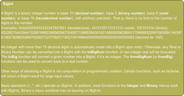 BigInt
A BigInt is a binary integer number in base 10 (decimal number), base 2 (binary number), base 8 (octal number), or base 16 (hexadecimal number), with arbitrary precision. That is, there is no limit to the number of digits in the number.
Examples: 0x2a00000432342347657651 (hexadecimal), 341313211312131o (octal), 10010101b (binary), 93326215443944152681699238856266700490715968264381621468592963895217599993229915608941463976156518286253697920827223758251185210916864000000000000000000000000 (decimal for 100!)
An integer with more than 15 decimal digits is automatically made into a BigInt upon entry. Otherwise, any Real or Binary Number can be converted into a BigInt with the toBigNum function. A non-integer real will be truncated. The toBig function will convert a given number into a BigInt, if it’s an integer. The fromBigNum (or fromBig) functions can be used to convert back to a real number.
Other ways of obtaining a BigInt is via computation or programmatic creation. Certain functions, such as factorial, will return a BigInt result for large input values.
Basic operators (+, *, etc.) operate on BigInts. In addition, most functions in the Integer and Binary menus work with BigInts. Binary’s menu wordsize has no bearing on BigInts.