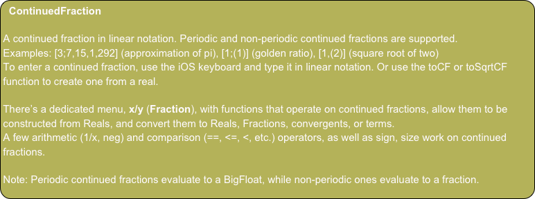 ContinuedFraction

A continued fraction in linear notation. Periodic and non-periodic continued fractions are supported.
Examples: [3;7,15,1,292] (approximation of pi), [1;(1)] (golden ratio), [1,(2)] (square root of two)
To enter a continued fraction, use the iOS keyboard and type it in linear notation. Or use the toCF or toSqrtCF function to create one from a real.

There’s a dedicated menu, x/y (Fraction), with functions that operate on continued fractions, allow them to be constructed from Reals, and convert them to Reals, Fractions, convergents, or terms.
A few arithmetic (1/x, neg) and comparison (==, <=, <, etc.) operators, as well as sign, size work on continued fractions.

Note: Periodic continued fractions evaluate to a BigFloat, while non-periodic ones evaluate to a fraction.