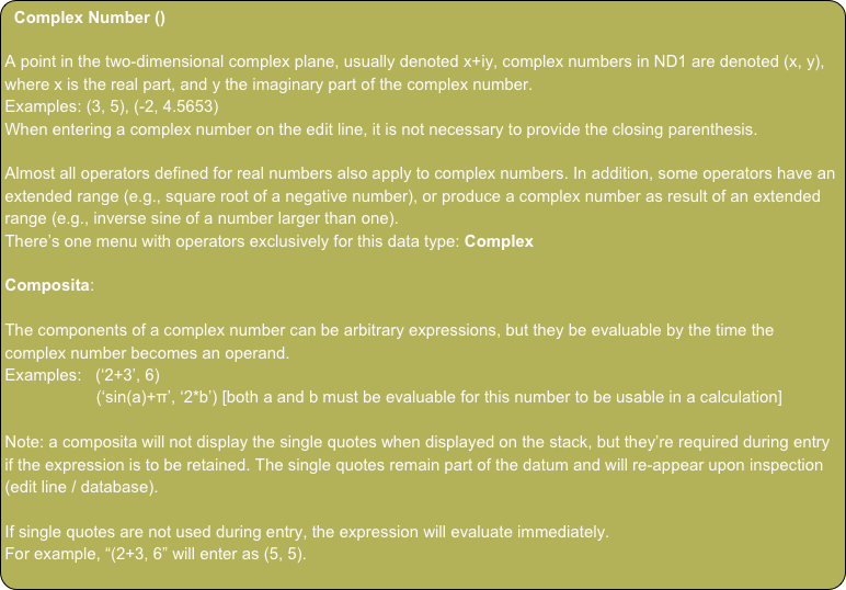 Complex Number ()

A point in the two-dimensional complex plane, usually denoted x+iy, complex numbers in ND1 are denoted (x, y), where x is the real part, and y the imaginary part of the complex number.
Examples: (3, 5), (-2, 4.5653)
When entering a complex number on the edit line, it is not necessary to provide the closing parenthesis.

Almost all operators defined for real numbers also apply to complex numbers. In addition, some operators have an extended range (e.g., square root of a negative number), or produce a complex number as result of an extended range (e.g., inverse sine of a number larger than one).
There’s one menu with operators exclusively for this data type: Complex

Composita:

The components of a complex number can be arbitrary expressions, but they be evaluable by the time the complex number becomes an operand.
Examples:   (‘2+3’, 6)
                    (‘sin(a)+π’, ‘2*b’) [both a and b must be evaluable for this number to be usable in a calculation]

Note: a composita will not display the single quotes when displayed on the stack, but they’re required during entry if the expression is to be retained. The single quotes remain part of the datum and will re-appear upon inspection (edit line / database).

If single quotes are not used during entry, the expression will evaluate immediately.
For example, “(2+3, 6” will enter as (5, 5).