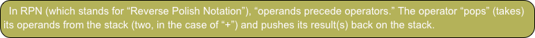 In RPN (which stands for “Reverse Polish Notation”), “operands precede operators.” The operator “pops” (takes) its operands from the stack (two, in the case of “+”) and pushes its result(s) back on the stack.