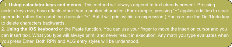  Using calculator keys and menus. This method will always append to text already present. Pressing certain keys may have effects other than a printed character. (For example, pressing “+” applies addition to stack operands, rather than print the character “+”. But it will print within an expression.) You can use the Del/Undo key to delete characters backwards.
 Using the iOS keyboard or the Paste function. You can use your finger to move the insertion cursor and you can insert text. What you type will always print, and never result in execution. Any math you type evaluates when you press Enter. Both RPN and ALG entry styles will be understood.