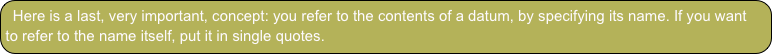 Here is a last, very important, concept: you refer to the contents of a datum, by specifying its name. If you want to refer to the name itself, put it in single quotes.