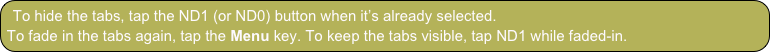 To hide the tabs, tap the ND1 (or ND0) button when it’s already selected.
To fade in the tabs again, tap the Menu key. To keep the tabs visible, tap ND1 while faded-in.