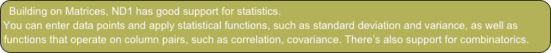 Building on Matrices, ND1 has good support for statistics.
You can enter data points and apply statistical functions, such as standard deviation and variance, as well as functions that operate on column pairs, such as correlation, covariance. There’s also support for combinatorics.