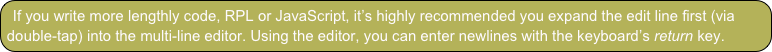 If you write more lengthly code, RPL or JavaScript, it’s highly recommended you expand the edit line first (via double-tap) into the multi-line editor. Using the editor, you can enter newlines with the keyboard’s return key.