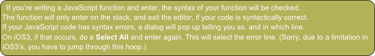 If you’re writing a JavaScript function and enter, the syntax of your function will be checked.
The function will only enter on the stack, and exit the editor, if your code is syntactically correct.
If your JavaScript code has syntax errors, a dialog will pop up telling you so, and in which line.
On iOS3, if that occurs, do a Select All and enter again. This will select the error line. (Sorry, due to a limitation in iOS3’s, you have to jump through this hoop.)