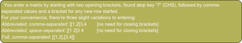 You enter a matrix by starting with two opening brackets, found atop key “7” (CHS), followed by comma-separated values and a bracket for any new row started.
For your convenience, there’re three slight variations to entering:
Abbreviated, comma-separated: [[1,2[3,4        [no need for closing brackets]
Abbreviated, space-separated: [[1 2[3 4          [no need for closing brackets]
Full, comma-separated: [[1,2],[3,4]]
