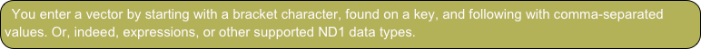 You enter a vector by starting with a bracket character, found on a key, and following with comma-separated values. Or, indeed, expressions, or other supported ND1 data types.