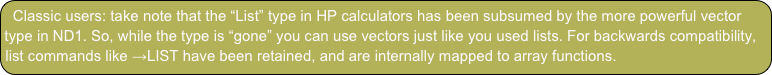 Classic users: take note that the “List” type in HP calculators has been subsumed by the more powerful vector type in ND1. So, while the type is “gone” you can use vectors just like you used lists. For backwards compatibility, list commands like →LIST have been retained, and are internally mapped to array functions.